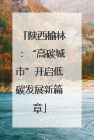 陕西榆林：“高碳城市”开启低碳发展新篇章