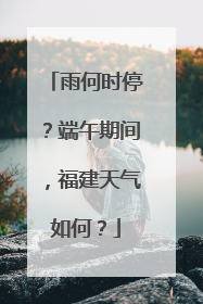 雨何时停？端午期间，福建天气如何？