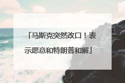 马斯克突然改口！表示愿意和特朗普和解