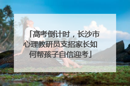 高考倒计时，长沙市心理教研员支招家长如何帮孩子自信迎考