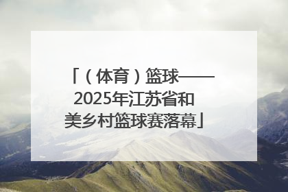 （体育）篮球——2025年江苏省和美乡村篮球赛落幕