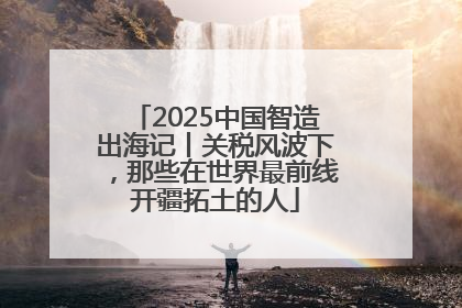 2025中国智造出海记丨关税风波下，那些在世界最前线开疆拓土的人
