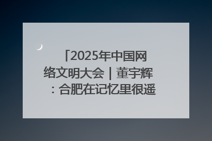 2025年中国网络文明大会｜董宇辉：合肥在记忆里很遥远也很亲切