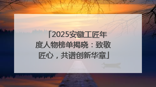 2025安徽工匠年度人物榜单揭晓：致敬匠心，共谱创新华章
