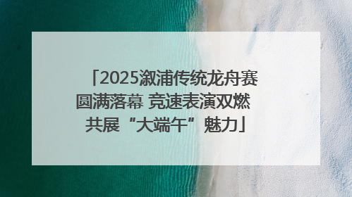 2025溆浦传统龙舟赛圆满落幕 竞速表演双燃 共展“大端午”魅力