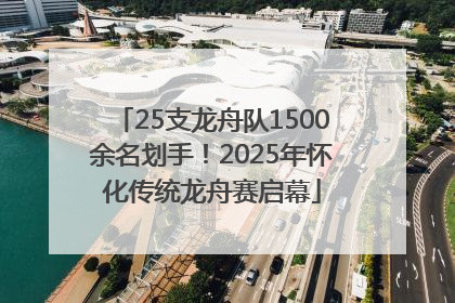 25支龙舟队1500余名划手！2025年怀化传统龙舟赛启幕