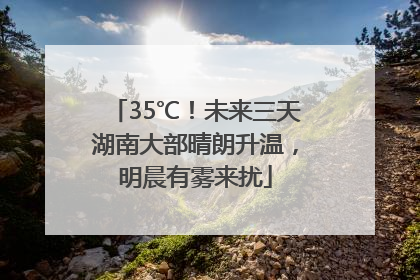 35℃！未来三天湖南大部晴朗升温，明晨有雾来扰