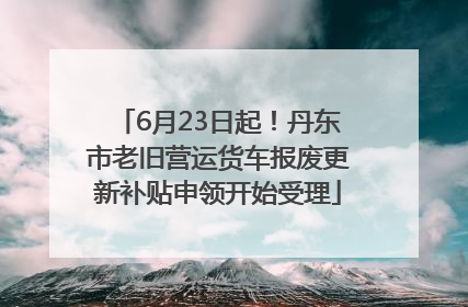6月23日起！丹东市老旧营运货车报废更新补贴申领开始受理
