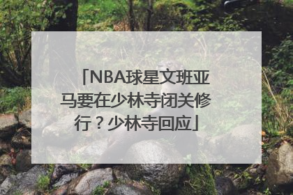 NBA球星文班亚马要在少林寺闭关修行？少林寺回应